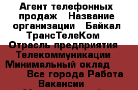 Агент телефонных продаж › Название организации ­ Байкал-ТрансТелеКом › Отрасль предприятия ­ Телекоммуникации › Минимальный оклад ­ 15 000 - Все города Работа » Вакансии   . Мурманская обл.,Видяево нп